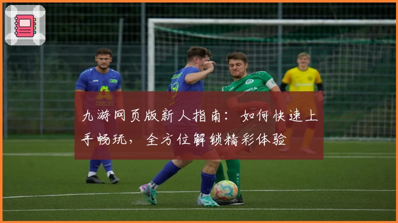 九游网页版新人指南：如何快速上手畅玩，全方位解锁精彩体验