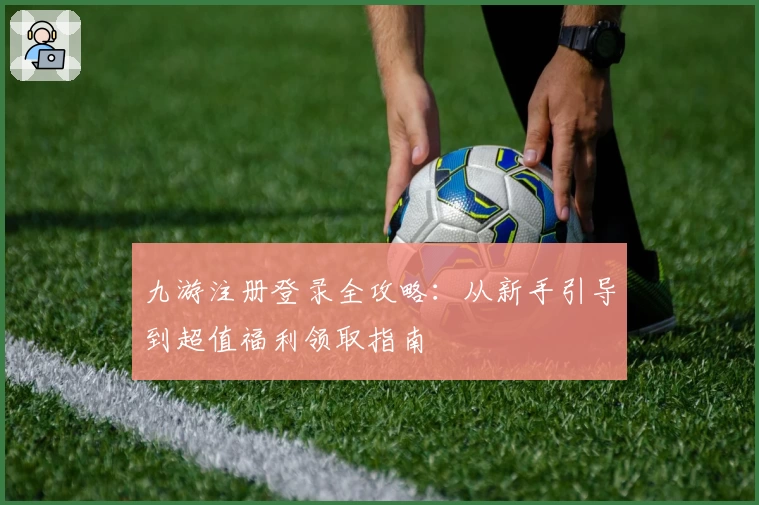 九游注册登录全攻略：从新手引导到超值福利领取指南
