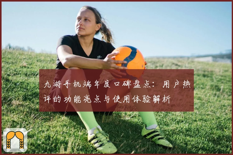 九游手机端年度口碑盘点:用户热评的功能亮点与使用体验解析