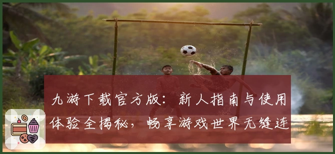 九游下载官方版：新人指南与使用体验全揭秘，畅享游戏世界无缝连接