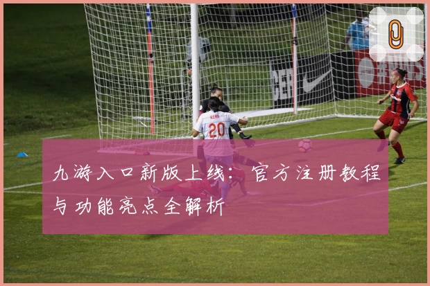 九游入口新版上线：官方注册教程与功能亮点全解析