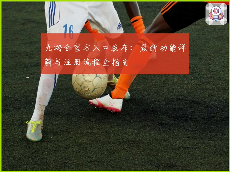 九游会官方入口发布：最新功能详解与注册流程全指南