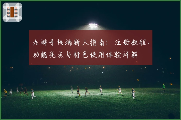 九游手机端新人指南：注册教程、功能亮点与特色使用体验详解