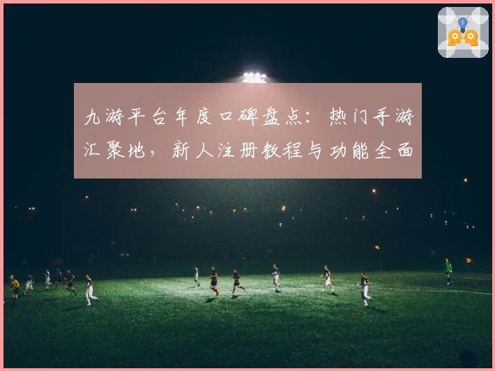 九游平台年度口碑盘点：热门手游汇聚地，新人注册教程与功能全面解析