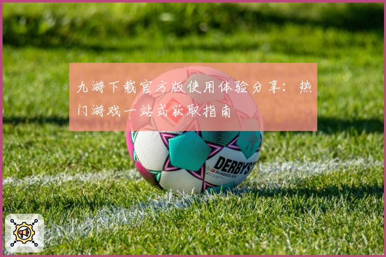 九游下载官方版使用体验分享:热门游戏一站式获取指南