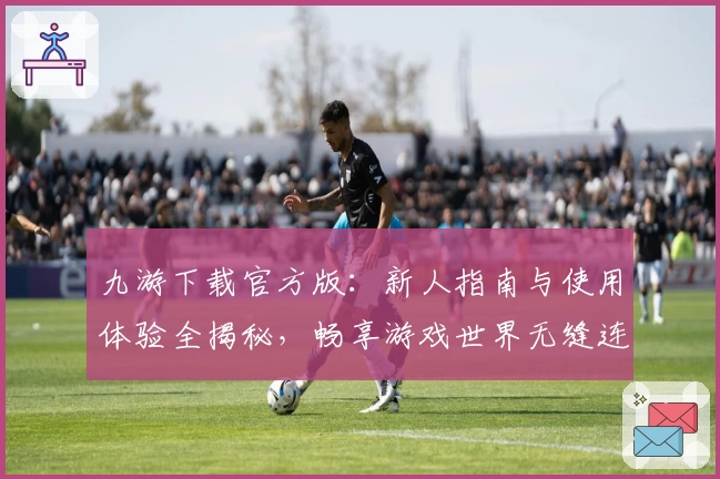 九游下载官方版：新人指南与使用体验全揭秘，畅享游戏世界无缝连接