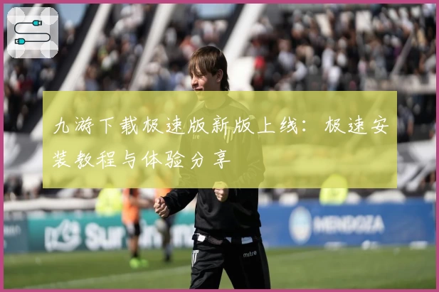 九游下载极速版新版上线：极速安装教程与体验分享