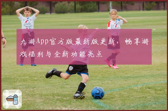 九游App官方版最新版更新，畅享游戏福利与全新功能亮点
