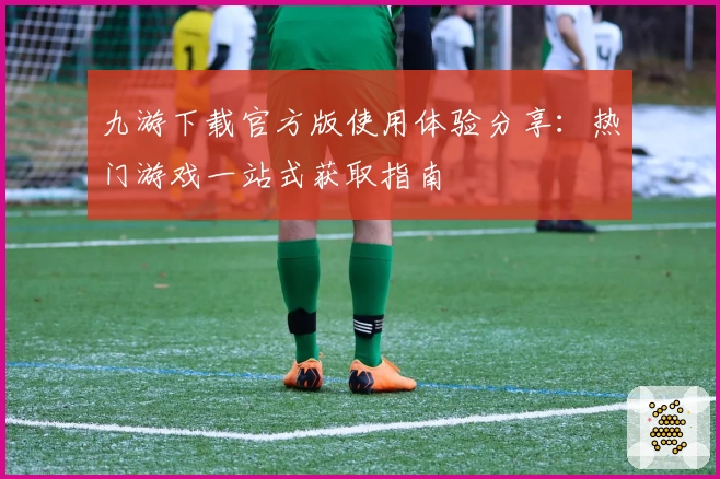 九游下载官方版使用体验分享：热门游戏一站式获取指南
