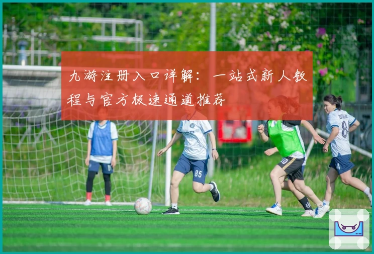 九游注册入口详解：一站式新人教程与官方极速通道推荐