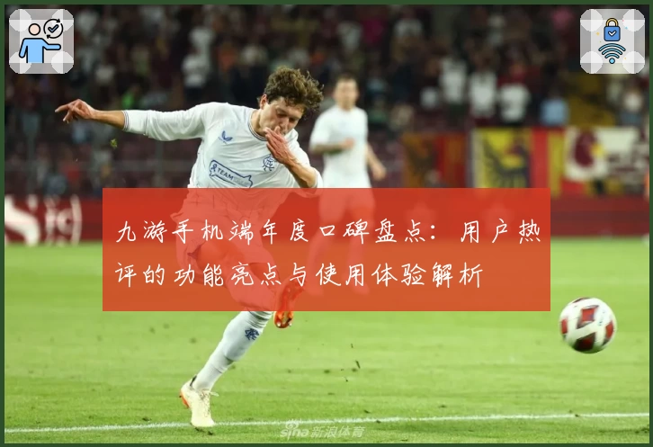 九游手机端年度口碑盘点:用户热评的功能亮点与使用体验解析