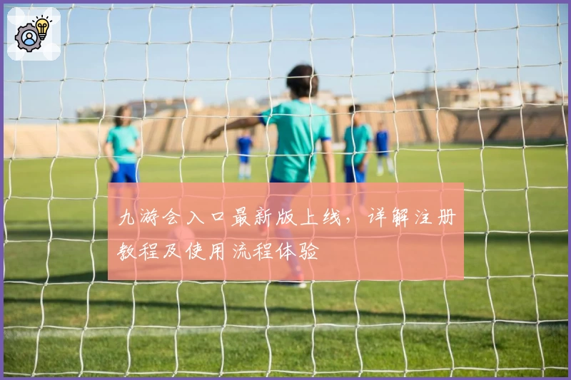 九游会入口最新版上线,详解注册教程及使用流程体验