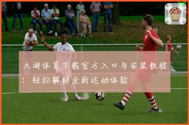 九游体育下载官方入口与安装教程：轻松解锁全新运动体验