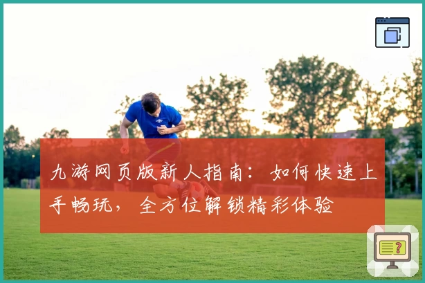 九游网页版新人指南：如何快速上手畅玩，全方位解锁精彩体验