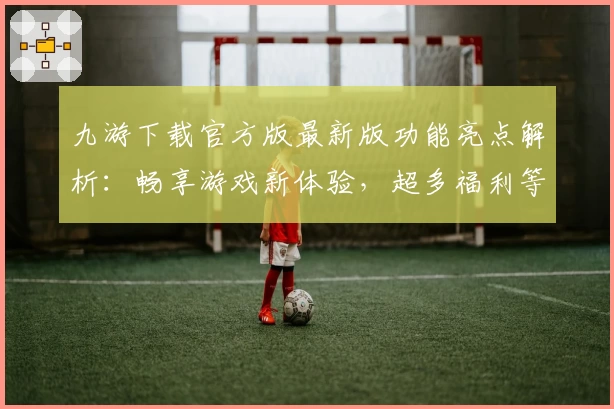 九游下载官方版最新版功能亮点解析:畅享游戏新体验,超多福利等你解锁