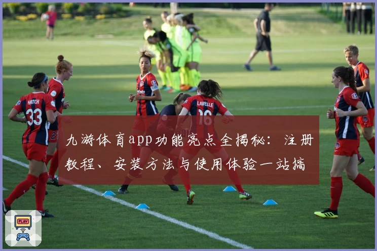 九游体育app功能亮点全揭秘:注册教程、安装方法与使用体验一站搞定