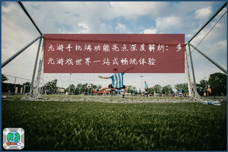 九游手机端功能亮点深度解析：多元游戏世界一站式畅玩体验