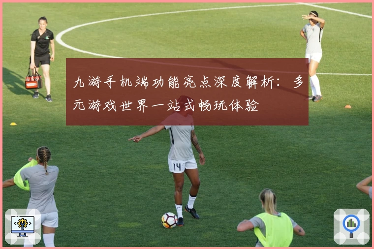 九游手机端功能亮点深度解析：多元游戏世界一站式畅玩体验