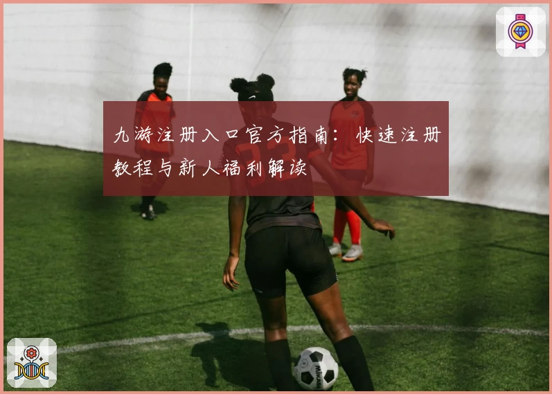 九游注册入口官方指南:快速注册教程与新人福利解读