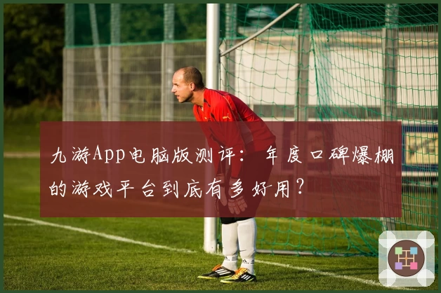 九游App电脑版测评:年度口碑爆棚的游戏平台到底有多好用?