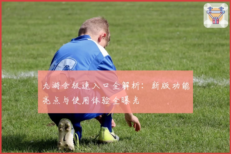 九游会极速入口全解析:新版功能亮点与使用体验全曝光