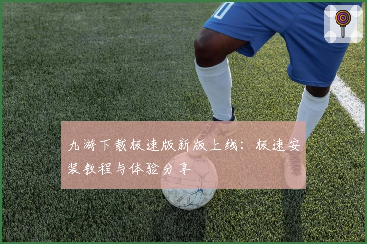 九游下载极速版新版上线：极速安装教程与体验分享